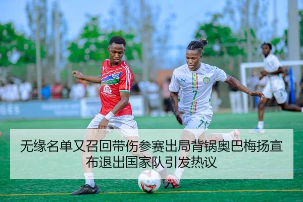 无缘名单又召回带伤参赛出局背锅奥巴梅扬宣布退出国家队引发热议